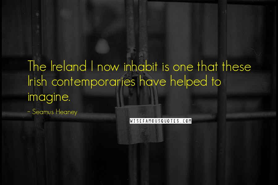 Seamus Heaney Quotes: The Ireland I now inhabit is one that these Irish contemporaries have helped to imagine.