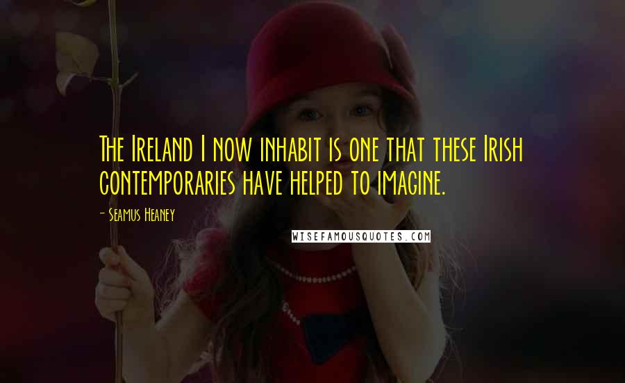 Seamus Heaney Quotes: The Ireland I now inhabit is one that these Irish contemporaries have helped to imagine.