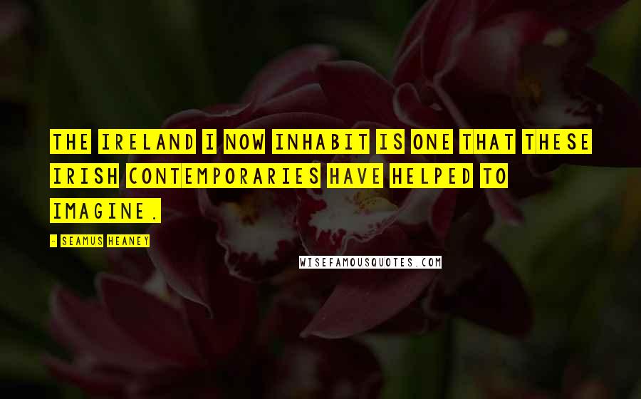 Seamus Heaney Quotes: The Ireland I now inhabit is one that these Irish contemporaries have helped to imagine.