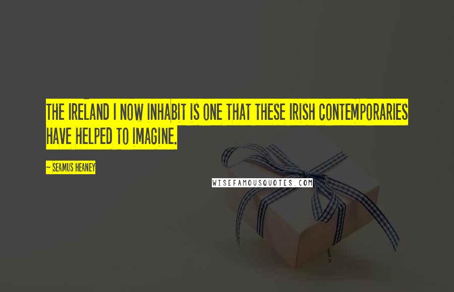 Seamus Heaney Quotes: The Ireland I now inhabit is one that these Irish contemporaries have helped to imagine.