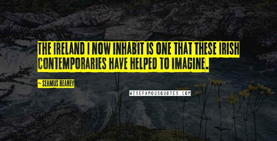 Seamus Heaney Quotes: The Ireland I now inhabit is one that these Irish contemporaries have helped to imagine.