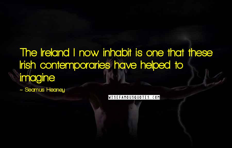 Seamus Heaney Quotes: The Ireland I now inhabit is one that these Irish contemporaries have helped to imagine.