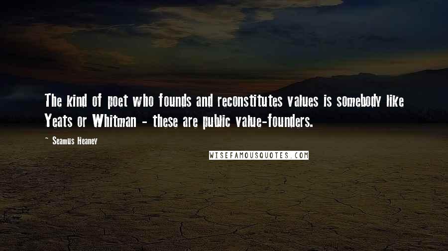Seamus Heaney Quotes: The kind of poet who founds and reconstitutes values is somebody like Yeats or Whitman - these are public value-founders.
