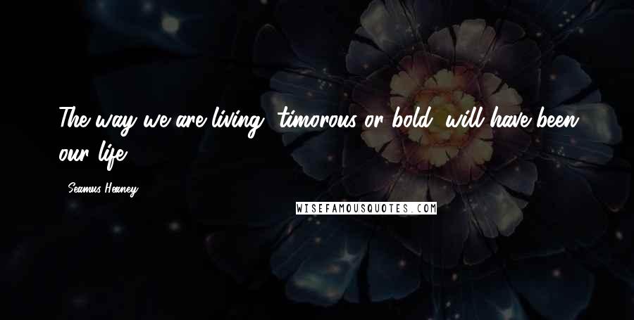 Seamus Heaney Quotes: The way we are living, timorous or bold, will have been our life.