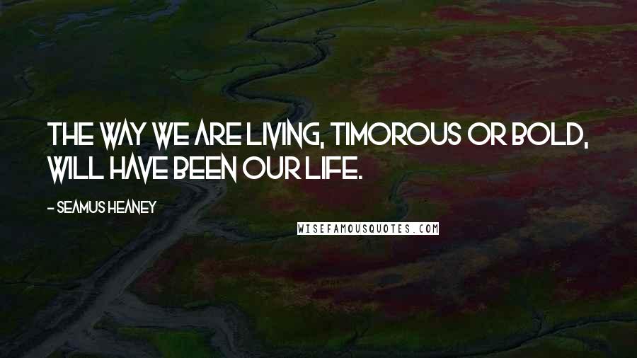 Seamus Heaney Quotes: The way we are living, timorous or bold, will have been our life.