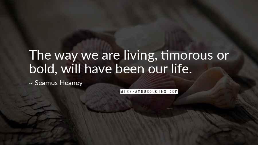 Seamus Heaney Quotes: The way we are living, timorous or bold, will have been our life.