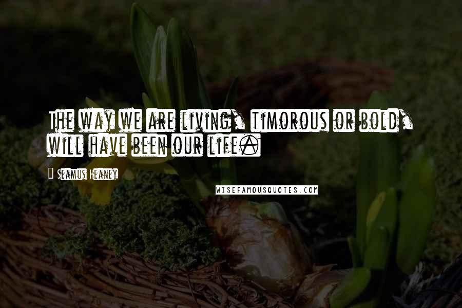 Seamus Heaney Quotes: The way we are living, timorous or bold, will have been our life.