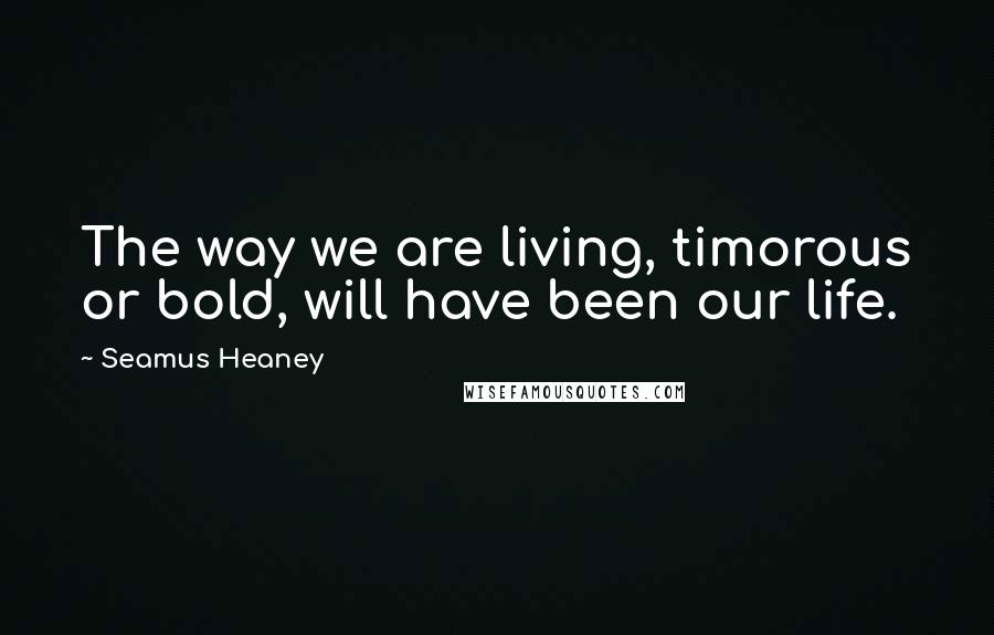 Seamus Heaney Quotes: The way we are living, timorous or bold, will have been our life.