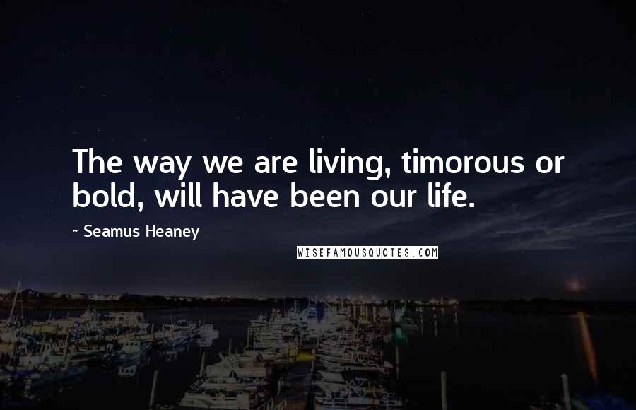 Seamus Heaney Quotes: The way we are living, timorous or bold, will have been our life.