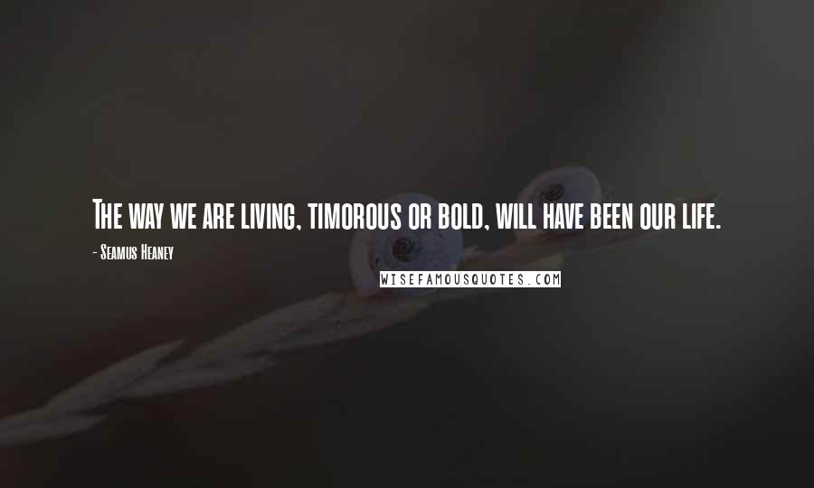 Seamus Heaney Quotes: The way we are living, timorous or bold, will have been our life.