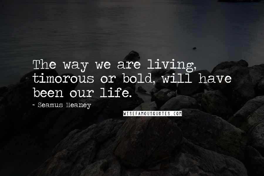 Seamus Heaney Quotes: The way we are living, timorous or bold, will have been our life.