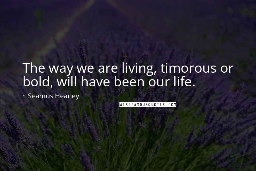 Seamus Heaney Quotes: The way we are living, timorous or bold, will have been our life.