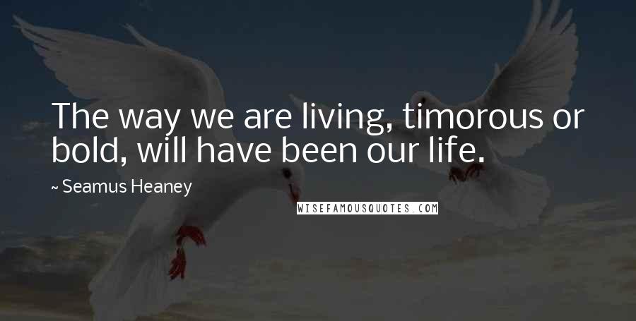 Seamus Heaney Quotes: The way we are living, timorous or bold, will have been our life.