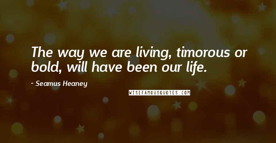 Seamus Heaney Quotes: The way we are living, timorous or bold, will have been our life.