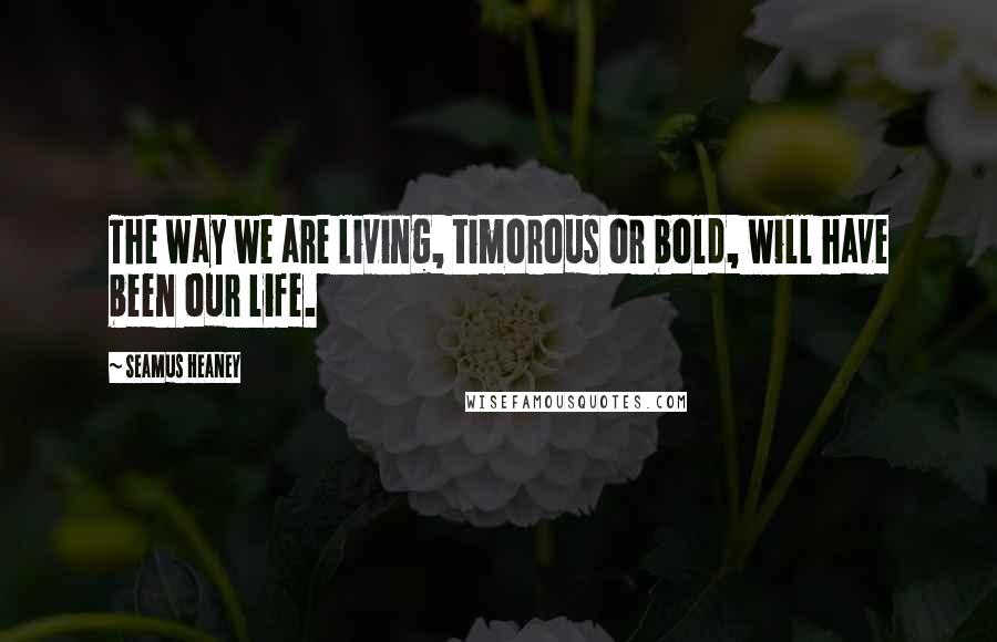 Seamus Heaney Quotes: The way we are living, timorous or bold, will have been our life.