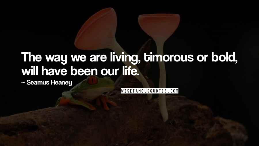 Seamus Heaney Quotes: The way we are living, timorous or bold, will have been our life.