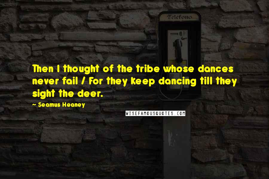 Seamus Heaney Quotes: Then I thought of the tribe whose dances never fail / For they keep dancing till they sight the deer.