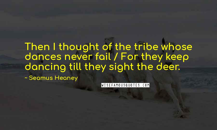 Seamus Heaney Quotes: Then I thought of the tribe whose dances never fail / For they keep dancing till they sight the deer.