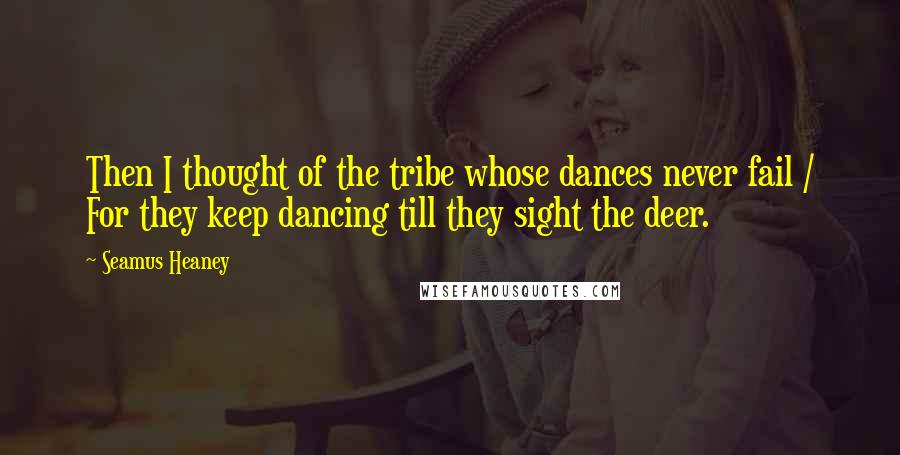 Seamus Heaney Quotes: Then I thought of the tribe whose dances never fail / For they keep dancing till they sight the deer.