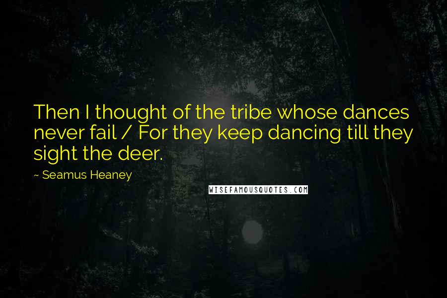 Seamus Heaney Quotes: Then I thought of the tribe whose dances never fail / For they keep dancing till they sight the deer.