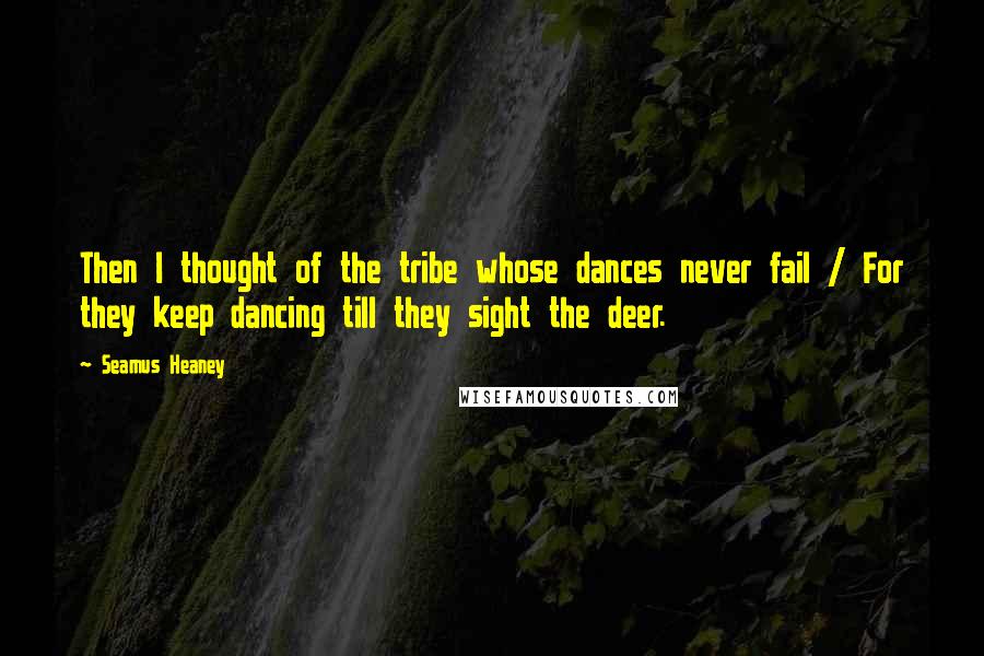 Seamus Heaney Quotes: Then I thought of the tribe whose dances never fail / For they keep dancing till they sight the deer.