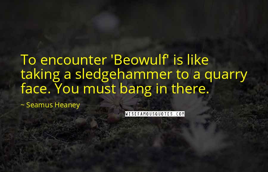 Seamus Heaney Quotes: To encounter 'Beowulf' is like taking a sledgehammer to a quarry face. You must bang in there.