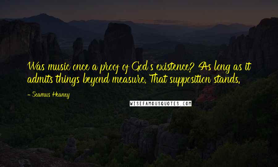 Seamus Heaney Quotes: Was music once a proof of God's existence? As long as it admits things beyond measure, That supposition stands.