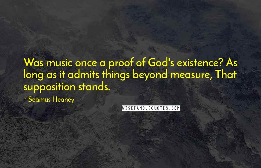 Seamus Heaney Quotes: Was music once a proof of God's existence? As long as it admits things beyond measure, That supposition stands.