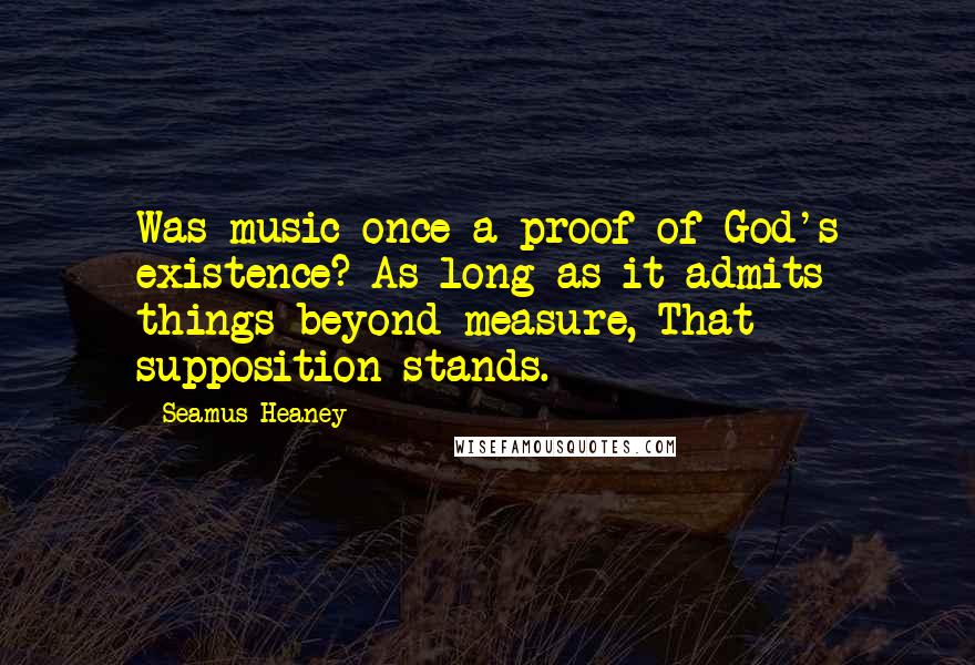 Seamus Heaney Quotes: Was music once a proof of God's existence? As long as it admits things beyond measure, That supposition stands.