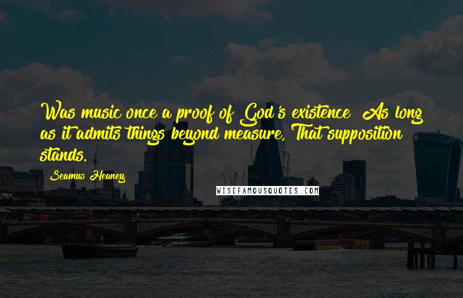 Seamus Heaney Quotes: Was music once a proof of God's existence? As long as it admits things beyond measure, That supposition stands.