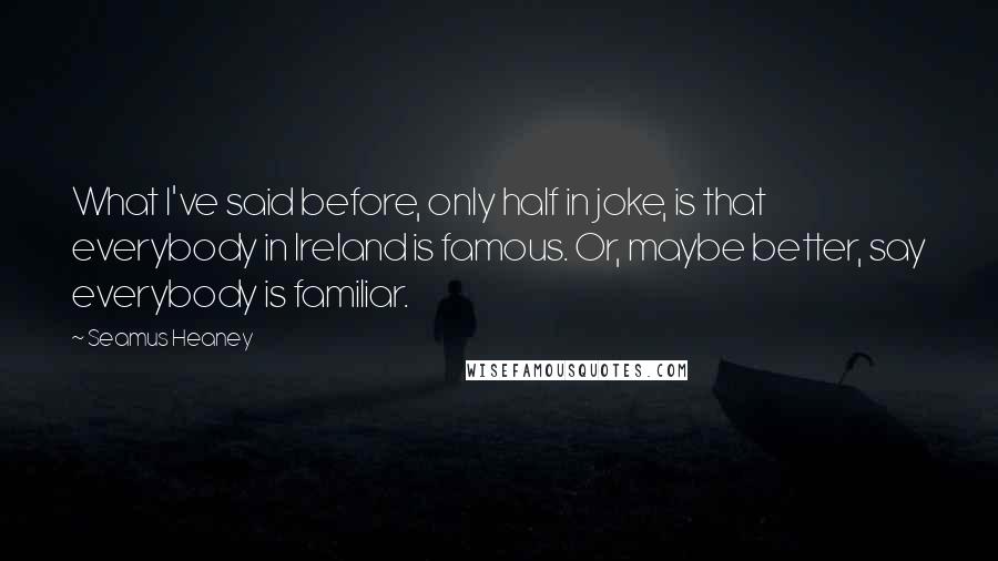 Seamus Heaney Quotes: What I've said before, only half in joke, is that everybody in Ireland is famous. Or, maybe better, say everybody is familiar.