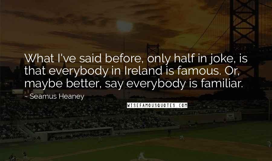 Seamus Heaney Quotes: What I've said before, only half in joke, is that everybody in Ireland is famous. Or, maybe better, say everybody is familiar.