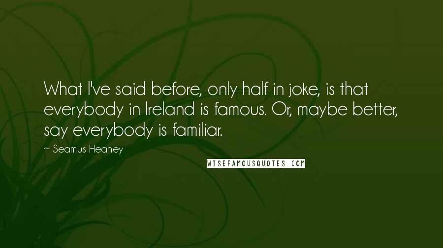 Seamus Heaney Quotes: What I've said before, only half in joke, is that everybody in Ireland is famous. Or, maybe better, say everybody is familiar.