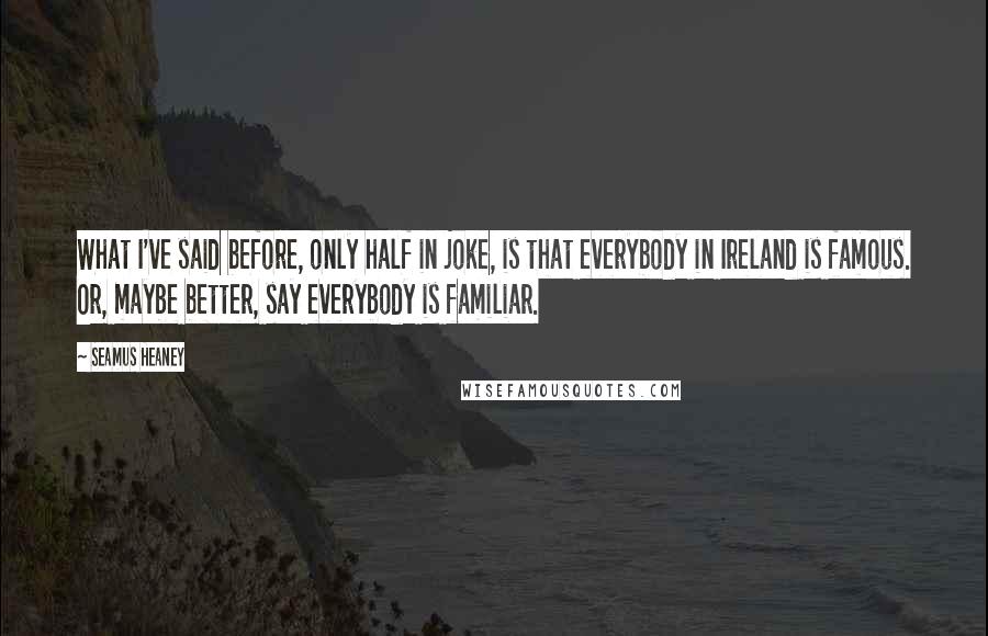 Seamus Heaney Quotes: What I've said before, only half in joke, is that everybody in Ireland is famous. Or, maybe better, say everybody is familiar.