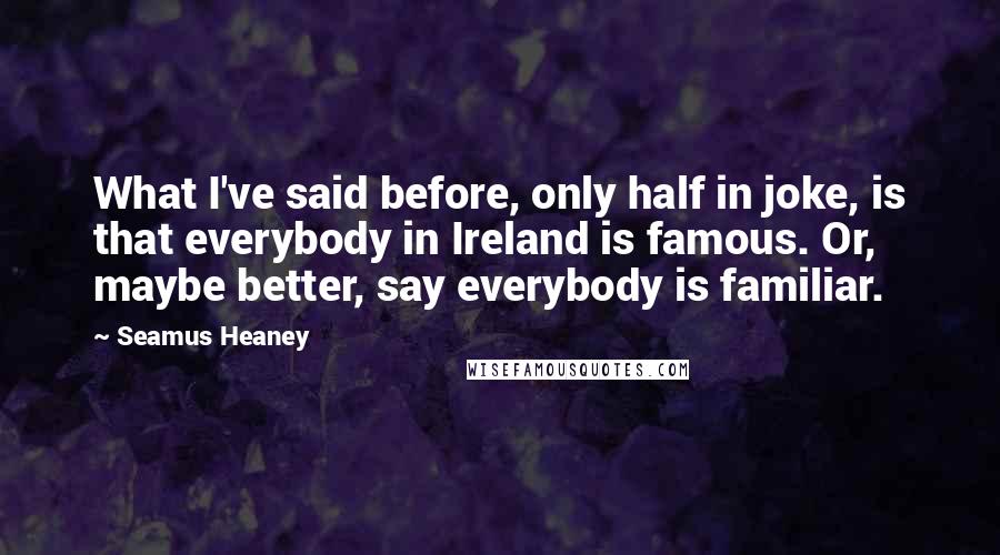 Seamus Heaney Quotes: What I've said before, only half in joke, is that everybody in Ireland is famous. Or, maybe better, say everybody is familiar.