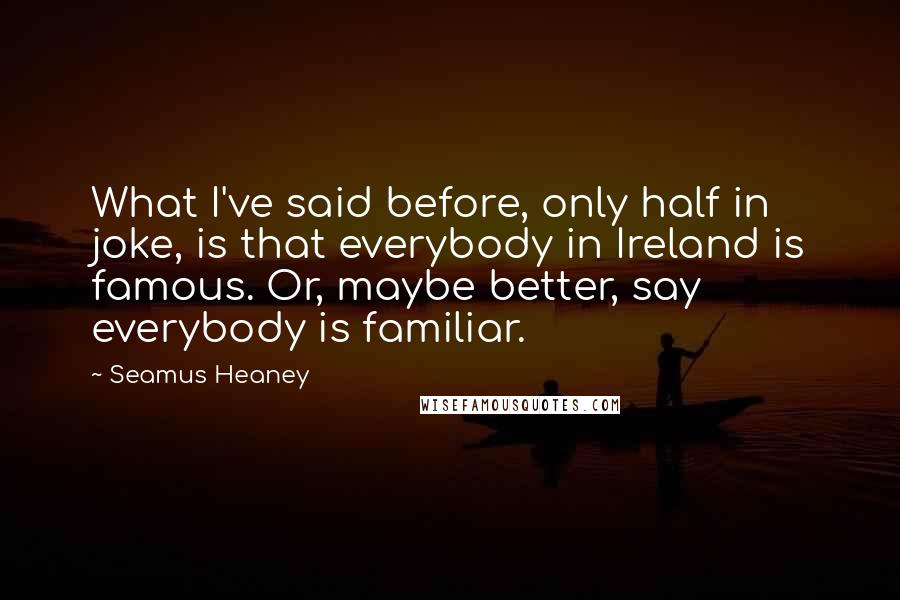 Seamus Heaney Quotes: What I've said before, only half in joke, is that everybody in Ireland is famous. Or, maybe better, say everybody is familiar.