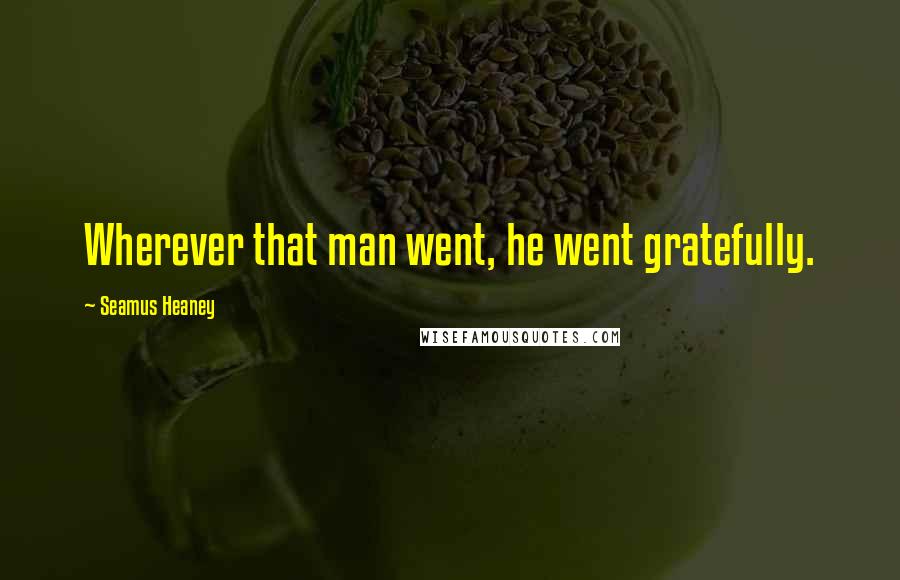 Seamus Heaney Quotes: Wherever that man went, he went gratefully.