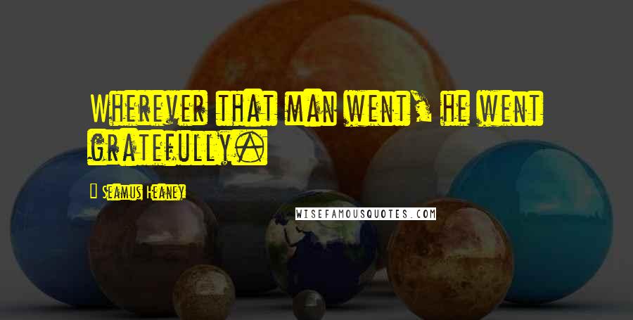 Seamus Heaney Quotes: Wherever that man went, he went gratefully.
