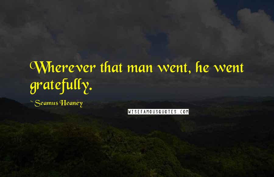 Seamus Heaney Quotes: Wherever that man went, he went gratefully.