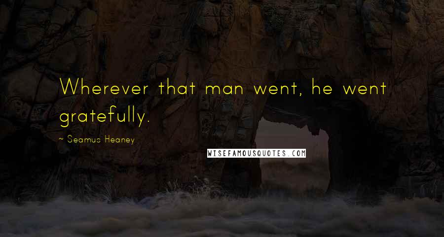 Seamus Heaney Quotes: Wherever that man went, he went gratefully.