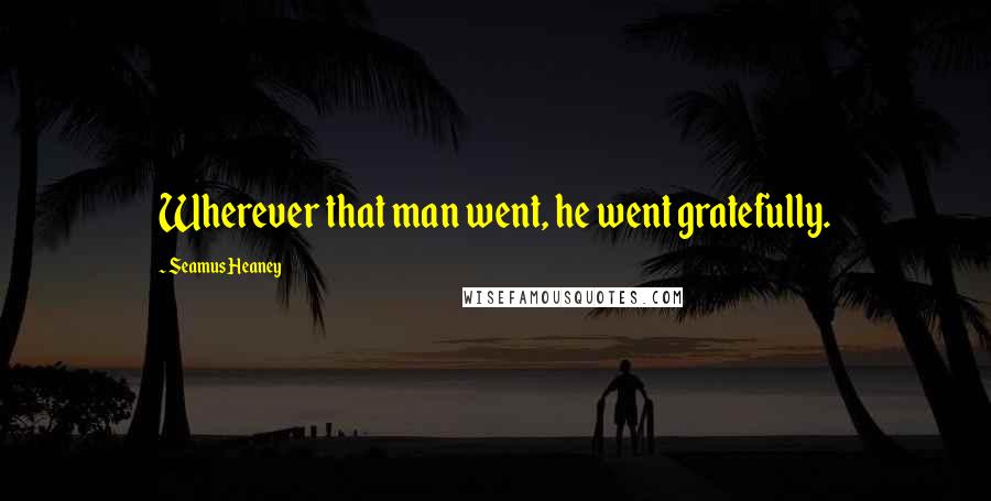 Seamus Heaney Quotes: Wherever that man went, he went gratefully.