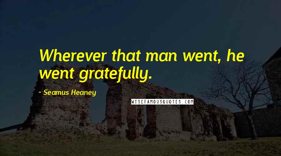 Seamus Heaney Quotes: Wherever that man went, he went gratefully.