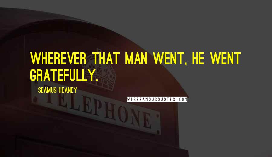Seamus Heaney Quotes: Wherever that man went, he went gratefully.