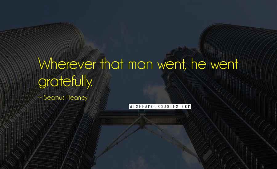 Seamus Heaney Quotes: Wherever that man went, he went gratefully.