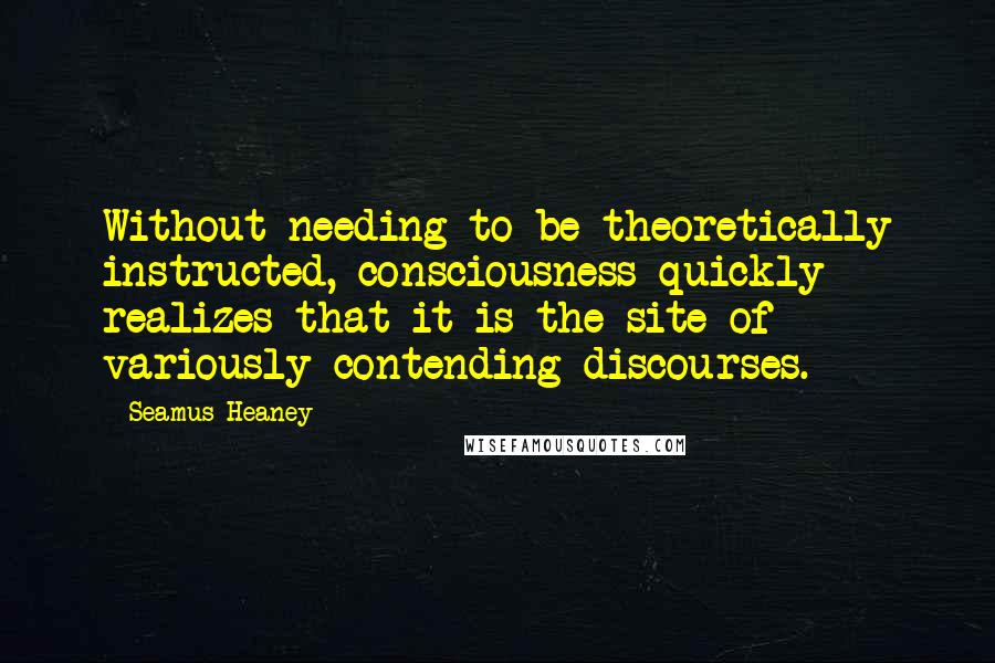 Seamus Heaney Quotes: Without needing to be theoretically instructed, consciousness quickly realizes that it is the site of variously contending discourses.