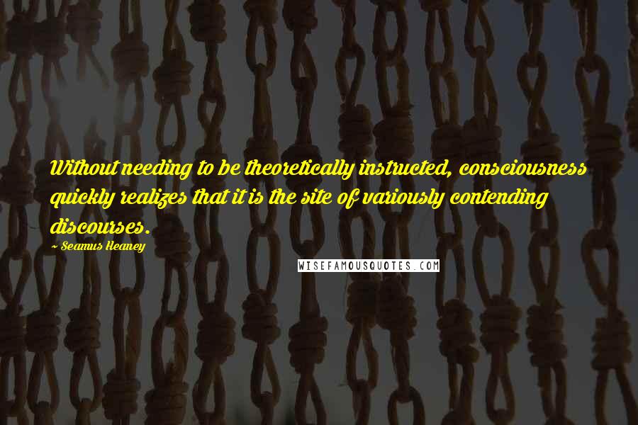 Seamus Heaney Quotes: Without needing to be theoretically instructed, consciousness quickly realizes that it is the site of variously contending discourses.