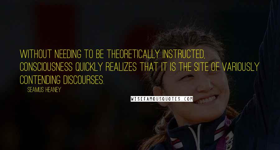 Seamus Heaney Quotes: Without needing to be theoretically instructed, consciousness quickly realizes that it is the site of variously contending discourses.