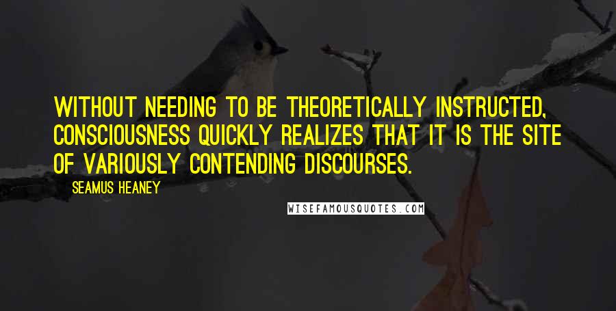 Seamus Heaney Quotes: Without needing to be theoretically instructed, consciousness quickly realizes that it is the site of variously contending discourses.