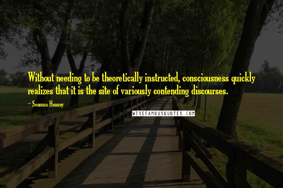 Seamus Heaney Quotes: Without needing to be theoretically instructed, consciousness quickly realizes that it is the site of variously contending discourses.