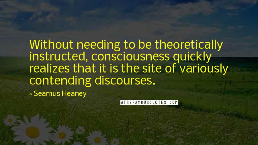 Seamus Heaney Quotes: Without needing to be theoretically instructed, consciousness quickly realizes that it is the site of variously contending discourses.